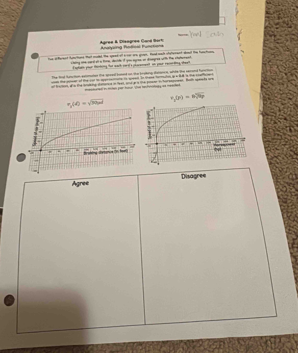 Nome 
Agree & Disagree Card Sort: 
Analyzing Radical Functions 
The d ferent functions that model the speed of a car are given. Road each statement about the functions. 
Claing one card at a time, decide if you agree or dsagree with the statement. 
Explain your thinking for each card's placement on your recording sheet. 
The first function estimates the speed based on the braking distance, while the second function 
wves the power of the car to approximate its speed. In these formulas, mu =0.6 is the coefficient. 
of friction, a is the braking distance in feet, and p is the power in horsepower. Both speeds are 
measured in miles per hour. Use technology as needed.
v_2(p)=8sqrt[3](8p)
v_1(d)=sqrt(30mu d)

Disagree 
Agree