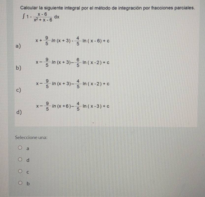 Calcular la siguiente integral por el método de integración por fracciones parciales.
∈t 1- (x-6)/x^2+x-6 dx
x+ 9/5 ln (x+3)- 4/5 ln (x-6)+c
a)
x- 9/5 ln (x+3)- 6/5 ln (x-2)+c
b)
x- 9/5 ln (x+3)- 4/5 ln (x-2)+c
c)
x- 9/5 ln (x+6)- 4/5 ln (x-3)+c
d)
Seleccione una:
a
d
C
b