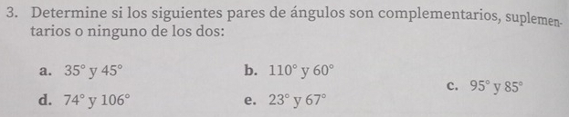 Determine si los siguientes pares de ángulos son complementarios, suplemen-
tarios o ninguno de los dos:
a. 35° y 45° b. 110° y 60°
c. 95° y 85°
d. 74° v 106° e. 23° y 67°