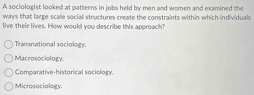 A sociologist looked at patterns in jobs held by men and women and examined the
ways that large scale social structures create the constraints within which individuals
live their lives. How would you describe this approach?
Transnational sociology.
Macrosociology.
Comparative-historical sociology.
Microsociology.