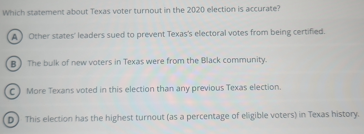 Which statement about Texas voter turnout in the 2020 election is accurate?
A  Other states’ leaders sued to prevent Texas’s electoral votes from being certified.
B The bulk of new voters in Texas were from the Black community.
C More Texans voted in this election than any previous Texas election.
D ) This election has the highest turnout (as a percentage of eligible voters) in Texas history.