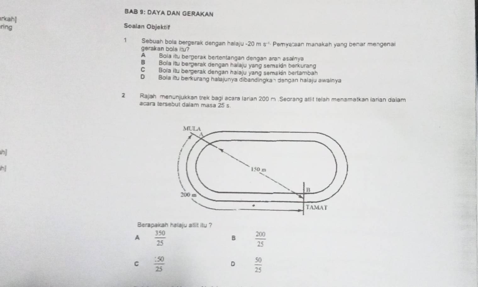 BAB 9: DAYA DAN GERAKAN
rkah]
ring Soalan Objektif
1 Sebuah bola bergerak dengan halaju - 20 m Pemyataan manakah yang benar mengenai
gerakan bola itu?
A Bola itu bergerak bertentangan dengan aran asainya
B Bola itu bergerak dengan halaju yang semakin berkurang
C Bola itu bergerak dengan haiaju yang semakin bertambah
D Bola itu berkurang halajunya dibandingkan dengan halaju awainya
2 Rajah menunjukkan trek bagi acara larian 200 m.Seorang atlit telah menamatkan larian daiam
acara tersebut dalam masa 25 s.
h]
Berapakah halaju atlit itu ?
A  350/25 
B  200/25 
C  :50/25 
D  50/25 