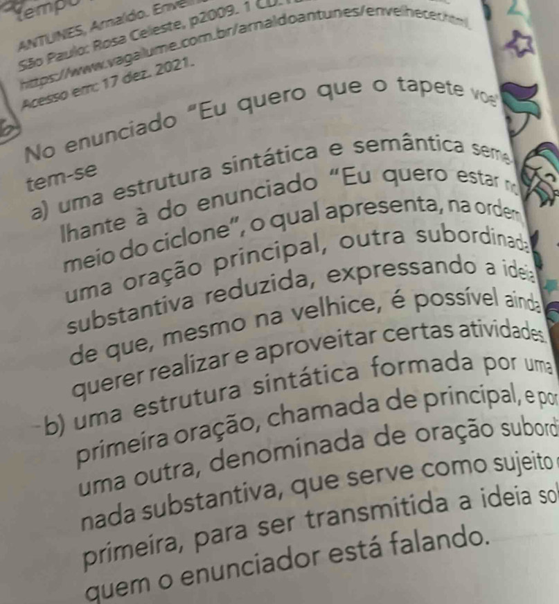 tempU
ANTUNES, Amaído. Enve
São Paulo: Rosa Celeste, p2009. 1 Co
hitps://www.vagalume.com.br/arnaldoantunes/envelhecechtm
Acesso em: 17 dez. 2021.
No enunciado "Eu quero que o tapete ve
tem-se
a) uma estrutura sintática e semântica sema
Ihante à do enunciado "Eu quero estar n
meio do ciclone”, o qual apresenta, na ordem
uma oração principal, outra subordinada
substantiva reduzida, expressando a ideia
de que, mesmo na velhice, é possível ainda
querer realizar e aproveitar certas atividades
b) uma estrutura sintática formada por uma
primeíra oração, chamada de principal, e por
uma outra, denominada de oração subord
nada substantiva, que serve como sujeito
primeíra, para ser transmitida a ideia so
quem o enunciador está falando.