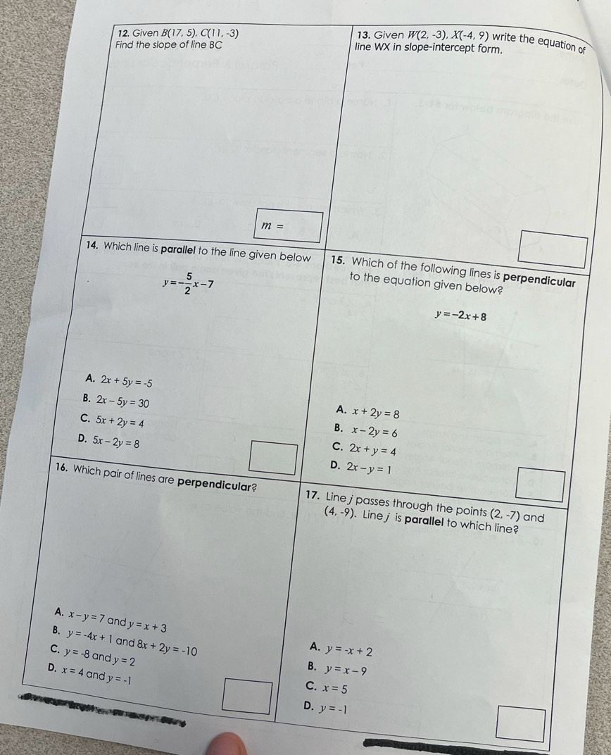 Given B(17,5), C(11,-3) 13. Given W(2,-3), X(-4,9) write the equation of
Find the slope of line BC line WX in slope-intercept form.
m=
14. Which line is parallel to the line given below 15. Which of the following lines is perpendicular
y=- 5/2 x-7
to the equation given below?
y=-2x+8
A. 2x+5y=-5
B. 2x-5y=30
A. x+2y=8
C. 5x+2y=4
B. x-2y=6
D. 5x-2y=8
C. 2x+y=4
D. 2x-y=1
16. Which pair of lines are perpendicular? 17. Line j passes through the points (2,-7) and
(4,-9). Line j is parallel to which line?
A. x-y=7 and y=x+3
B. y=-4x+1 and 8x+2y=-10
A. y=-x+2
C. y=-8 and y=2
B. y=x-9
D. x=4 and y=-1
C. x=5
D. y=-1
He