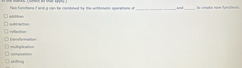 in the blanks. (Select all that apply.)
Two functions f and g can be combined by the arithmetic operations of ___, and_ to create new functions.
addition
subtraction
reflection
transformation
multiplication
composition
shifting