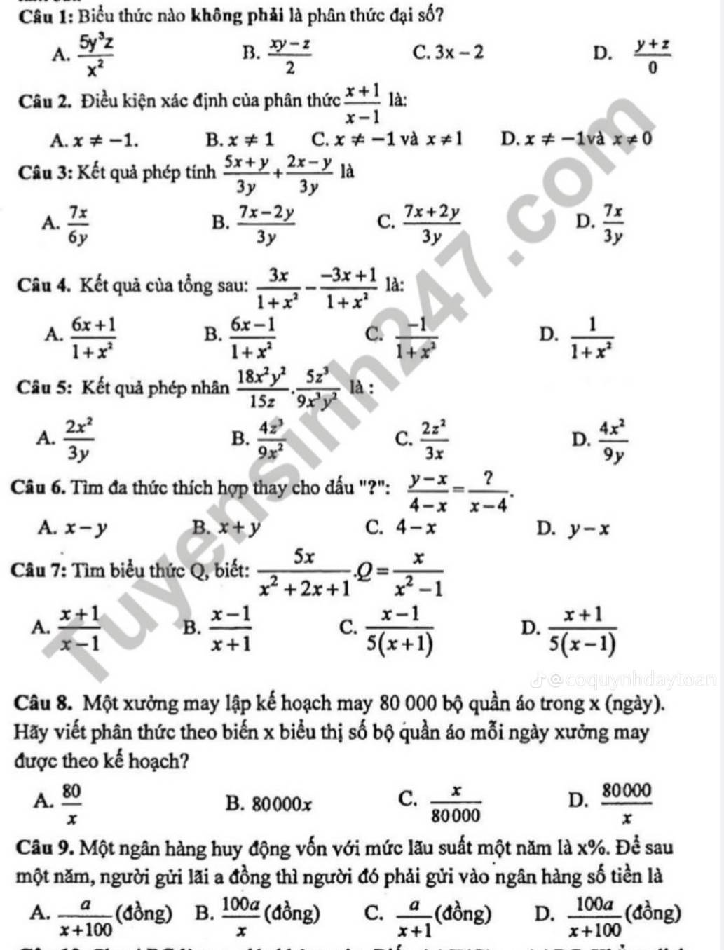 Biểu thức nào không phải là phân thức đại số?
B.
C. 3x-2 D.
A.  5y^3z/x^2   (xy-z)/2   (y+z)/0 
Câu 2. Điều kiện xác định của phân thức  (x+1)/x-1  là:
A. x!= -1. B. x!= 1 C. x!= -1 và x!= 1 D. x!= -1 và x!= 0
Câu 3: Kết quả phép tính  (5x+y)/3y + (2x-y)/3y  là
A.  7x/6y   (7x-2y)/3y   (7x+2y)/3y   7x/3y 
B.
C.
D.
Câu 4. Kết quả của tồng sau:  3x/1+x^2 - (-3x+1)/1+x^2  là:
A.  (6x+1)/1+x^2   (6x-1)/1+x^2   (-1)/1+x^2   1/1+x^2 
B.
C.
D.
Câu 5: Kết quả phép nhân  18x^2y^2/15z . 5z^3/9x^3y^2  là :
A.  2x^2/3y   4z^3/9x^2   2z^2/3x  D.  4x^2/9y 
B.
C.
Câu 6. Tìm đa thức thích hợp thay cho dấu "?":  (y-x)/4-x = ?/x-4 .
A. x-y B. x+y C. 4-x D. y-x
Câu 7: Tìm biểu thức Q, biết:  5x/x^2+2x+1 .Q= x/x^2-1 
A.  (x+1)/x-1   (x-1)/x+1   (x-1)/5(x+1)   (x+1)/5(x-1) 
B.
C.
D.
Câu 8. Một xưởng may lập kế hoạch may 80 000 bộ quần áo trong x (ngày).
Hãy viết phân thức theo biến x biểu thị số bộ quần áo mỗi ngày xưởng may
được theo kế hoạch?
C.
A.  80/x  B. 80000x  x/80000   80000/x 
D.
Câu 9. Một ngân hàng huy động vốn với mức lãu suất một năm là x%. Để sau
một năm, người gửi lãi a đồng thì người đó phải gửi vào ngân hàng số tiền là
A.  a/x+100  (đồng) B.  100a/x (dong) C.  a/x+1 (dong) D.  100a/x+100 ( · (dong)