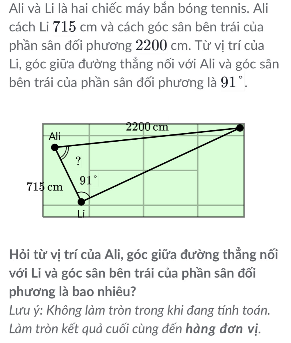 Ali và Li là hai chiếc máy bắn bóng tennis. Ali
cách Li 715 cm và cách góc sân bên trái của
phần sân đối phương 2200 cm. Từ vị trí của
Li, góc giữa đường thẳng nối với Ali và góc sân
bên trái của phần sân đối phương là 91°.
Hỏi từ vị trí của Ali, góc giữa đường thẳng nối
với Li và góc sân bên trái của phần sân đối
phương là bao nhiêu?
Lưu ý: Không làm tròn trong khi đang tính toán.
Làm tròn kết quả cuối cùng đến hàng đơn vị.