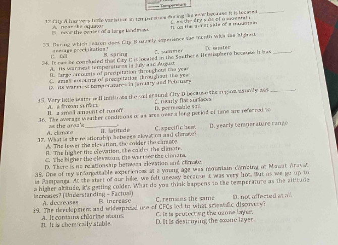 Temperature
32 City A has very little variation in temperature during the year because it is located_
C. on the dry side of a mountain
A. near the equator
B. near the center of a large landmass D. on the moist side of a mountain
33. During which season does City B usually experience the month with the highest
average precipitation?
C. fall B. spring C. summer D. winter
34. It can be concluded that City C is located in the Southern Hemisphere because it has_
A. its warmest temperatures in July and August
B. large amounts of precipitation throughout the year
C. small amounts of precipitation throughout the year
D. its warmest temperatures in January and February
35. Very little water will infiltrate the soil around City D because the region usually has_
A. a frozen surface C. nearly flat surfaces
B. a small amount of runoff D. permeable soil
36. The average weather conditions of an area over a long period of time are referred to
as the area's .
A. climate _B. latitude C. specific heat D. yearly temperature range
37. What is the relationship between elevation and climate?
A. The lower the elevation, the colder the climate.
B. The higher the elevation, the colder the climate.
C. The higher the elevation, the warmer the climate.
D. There is no relationship between elevation and climate.
38. One of my unforgettable experiences at a young age was mountain climbing at Mount Arayat
in Pampanga. At the start of our hike, we felt uneasy because it was very hot. But as we go up to
a higher altitude, it's getting colder. What do you think happens to the temperature as the altitude
increases? (Understanding - Factual)
A. decreases B. increase C. remains the same D. not affected at all
39. The development and widespread use of CFCs led to what scientific discovery?
A. It contains chlorine atoms. C. It is protecting the ozone layer.
B. It is chemically stable. D. It is destroying the ozone layer.