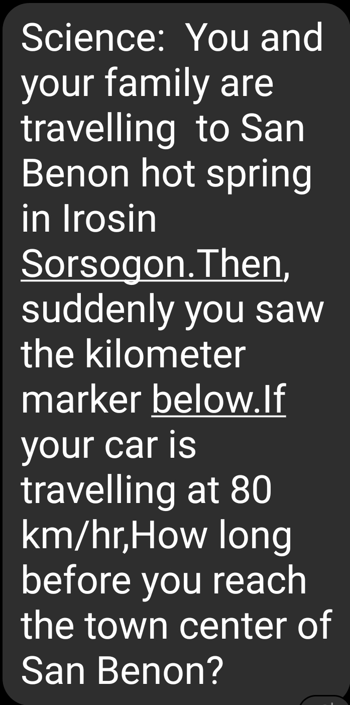 Science: You and 
your family are 
travelling to San 
Benon hot spring 
in Irosin 
Sorsogon.Then, 
suddenly you saw 
the kilometer
marker below.If 
your car is 
travelling at 80
km/hr,How long 
before you reach 
the town center of 
San Benon?