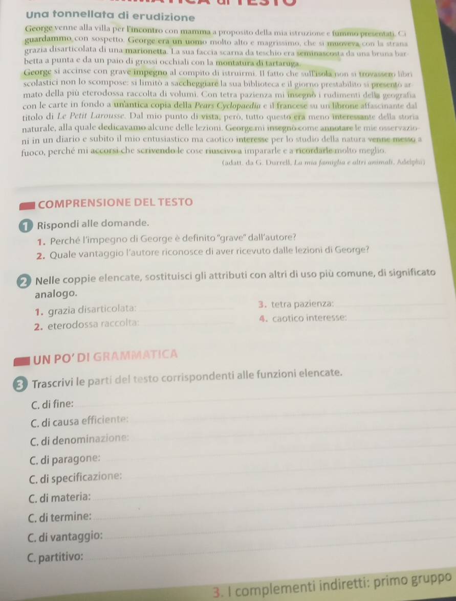 Una tonnellata di erudizione
George venne alla villa per l'incontro con mamma a proposito della mia istruzione e fummo presentati. Ci
guardammo con sospetto. George era un uomo molto alto e magrissimo, che si muoveva con la strana
grazia disarticolata di una marionetta. La sua faccia scarna da teschio era seminascosta da una bruna bar
betta a punta e da un paio di grossi occhiali con la montatura di tartaruga.
George si accinse con grave impegno al compito di istruirmi. Il fatto che sull isola non si trovassero libri
scolastici non lo scompose: si limitò a saccheggiare la sua biblioteca e il giorno prestabilito si presento ar
mato della più eterodossa raccolta di volumi. Con tetra pazienza mi insegnò i rudimenti della geografía
con le carte in fondo a unantica copia della Pears Cyclopaedia e il francese su un librone affascinante dal
titolo di Le Petit Larousse. Dal mio punto di vista, però, tutto questo era meno interessante della storia
naturale, alla quale dedicavamo alcune delle lezioni. George mi insegnò come annotare le mie osservazio
ni in un diario e subito il mio entusiastico ma caotico interesse per lo studio della natura venne messo a
fuoco, perché mi accorsi che scrivendo le cose riuscivo a impararle e a ricordarle molto meglio.
(adatt. da G. Durrell, La mia famiglia e altri animali, Adelphi)
_
_
COMPRENSIONE DEL TESTO
Rispondi alle domande.
1. Perché l'impegno di George è definito 'grave' dall’autore?
2. Quale vantaggio l’autore riconosce di aver ricevuto dalle lezioni di George?
Nelle coppie elencate, sostituisci gli attributi con altri di uso più comune, di significato
analogo.
1. grazia disarticolata: _3. tetra pazienza:_
2. eterodossa raccolta: _4. caotico interesse:_
UN PO' DIGRAMMATICA
_
3 Trascrivi le partí del testo corrispondenti alle funzioni elencate.
_
C. di fine:
_
C. di causa efficiente:
_
C. di denominazione:
C. di paragone:_
C. di specificazione:
C. di materia:_
C. di termine:_
C. di vantaggio:
C. partitivo:
3. I complementi indiretti: primo gruppo