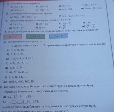 Oслободи се од заградrre.
a) 6(x+3) 6) 2(x-7) n] 5(3-x) r) 3(x+y+5)
A) 8(2x+3) f 3(4x-1) e) 9(2-7x) m] 5(4a-3b+6c)
6. Oслободн се ол заградтге н уирости
a) 3(5x+4)+2(6x-3) 6) 5(5-2x)+3(7-3x)
7. Пресметаj jа вредноста на нзразнте кога x=8 y=6.
y
a) 2x+3y 6) 20-2x B) x(y-3)  3x/y + 4y/x 
A) 9(2x-y) f)  x/4 +y e)  xy/12  ) r) 2 
8. Наідн іа вредноста на х за кора следниве изрази ке имаат еднакви вредности.
4x+1 2x+13 5x-5
9. 3а следиве низи одреди ги:
 двата следни члена ⅱ лравилото за одредуване следен член на низата.
a) 3, 7, 11, 15, ...
6) 2, 9, 16, 23,…  
в) -23,-19,-15,-11,...
r) 4, 1, -2, -5, ...
A) 3, 6, 12, 24, . . .
r) 64, 32, 16,8, …
e) 1,4, 16, 64, . . .
æ) 10000,1000,100,10,...
. Каj овие низи, за добиване на следниоτ член се додава истиоτ броj.
Одреди ги броевите цто недостигаат во низите.
a) 5, □,□, □, 13, ...
6) 13, □, □, □, □ ], 73, …
Каj овие низи, за добиване на следниот член се одзема истиот броj.
DeRkte Hto Heioctmraat bO Hиavtė