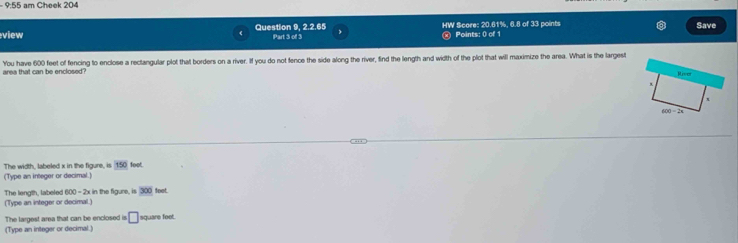 9:55 am Cheek 204 
7A7BB Save 
view Question 9, Part 3 of 3 HW Score: 20.61%, 6.8 of 33 points Points: 0 of 1 
area that can be enclosed? You have 600 feet of fencing to enclose a rectangular plot that borders on a river. If you do not fence the side along the river, find the length and width of the plot that will maximize the area. What is the largest 
The width, labeled x in the figure, is 150 foot. 
(Type an integer or decimal.) 
The length, labeled B(x) - 2x in the figure, is 300 foot. 
(Type an integer or decimal.) 
The largest area that can be enclosed is □ square feet. 
(Type an integer or decimal.)