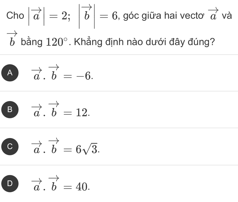 Cho |vector a|=2; |vector b|=6 , góc giữa hai vecto vector a và
vector b bằng 120°. Khẳng định nào dưới đây đúng?
A vector a.vector b=-6.
B vector a.vector b=12.
C vector a.vector b=6sqrt(3).
D vector a.vector b=40.