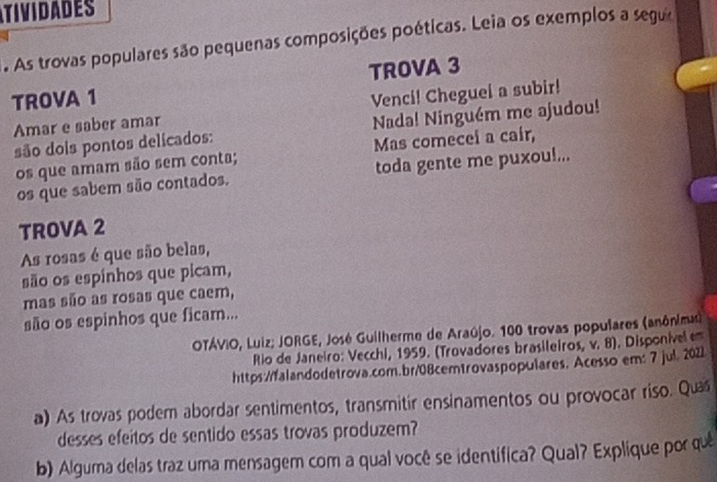 TIVIDADES 
. As trovas populares são pequenas composições poéticas. Leia os exemplos a segue 
TROVA 1 TROVA 3 
Amar e saber amar Venci! Cheguei a subir! 
são dois pontos delicados: Nada! Ninguém me ajudou! 
os que amam são sem conta; Mas comeceí a caír, 
os que sabem são contados. toda gente me puxou!... 
TROVA 2 
As rosas é que são belas, 
são os espinhos que picam, 
mas são as rosas que caem, 
são os espinhos que ficam... 
OTÁVIO, Luiz; JORGE, José Guilherme de Araújo. 100 trovas populares (anônima) 
Rio de Janeiro: Vecchi, 1959. (Trovadores brasileiros, v. 8). Disponivel e 
https://falandodetrova.com.br/08cemtrovaspopulares. Acesso em: 7 jul. 2021 
a) As trovas podem abordar sentimentos, transmitir ensinamentos ou provocar riso. Qua 
desses efeitos de sentido essas trovas produzem? 
b) Alguma delas traz uma mensagem com a qual você se identifica? Qual? Explique por quê