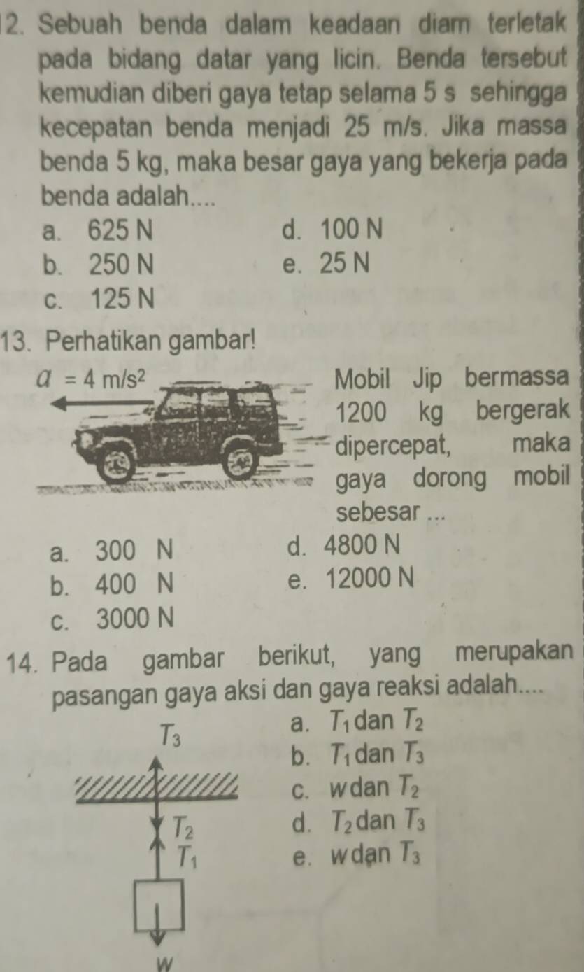 Sebuah benda dalam keadaan diam terletak
pada bidang datar yang licin. Benda tersebut
kemudian diberi gaya tetap selama 5 s sehingga
kecepatan benda menjadi 25 m/s. Jika massa
benda 5 kg, maka besar gaya yang bekerja pada
benda adalah....
a. 625 N d. 100 N
b. 250 N e. 25 N
c. 125 N
13. Perhatikan gambar!
a=4m/s^2 Mobil Jip bermassa
1200 kg bergerak
dipercepat, maka
gaya dorong mobil
sebesar ...
a. 300 N d. 4800 N
b. 400 N e. 12000 N
c. 3000 N
14. Pada gambar berikut, yang merupakan
pasangan gaya aksi dan gaya reaksi adalah....
T_3
a. T_1 dan T_2
b. T_1 dan T_3
c. w dan T_2
T_2
d. T_2 dan T_3
T_1 e. w dan T_3
W