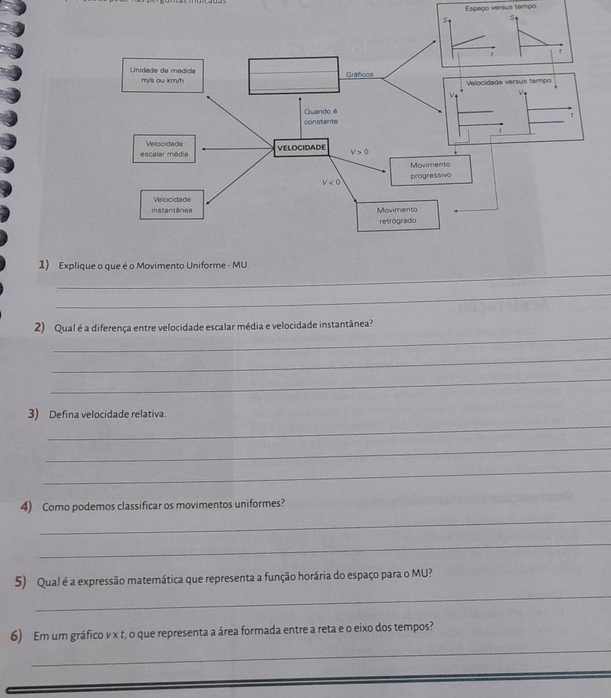 Espaço versus tempo
_
1) Expliq
_
_
2) Qual é a diferença entre velocidade escalar média e velocidade instantânea?
_
_
_
3) Defina velocidade relativa.
_
_
_
4) Como podemos classificar os movimentos uniformes?
_
_
5) Qual é a expressão matemática que representa a função horária do espaço para o MU?
_
6) Em um gráfico v x t, o que representa a área formada entre a reta e o eixo dos tempos?