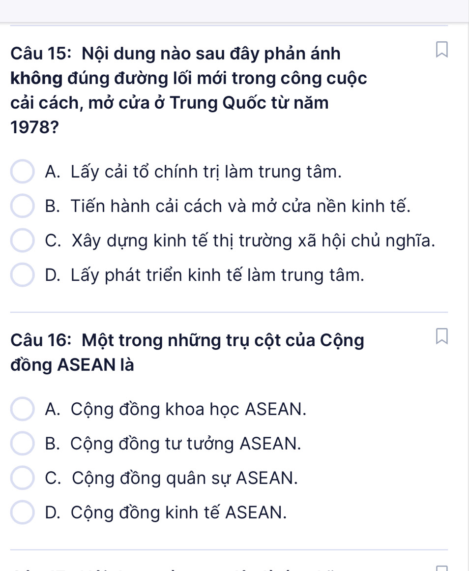 Nội dung nào sau đây phản ánh
không đúng đường lối mới trong công cuộc
cải cách, mở cửa ở Trung Quốc từ năm
1978?
A. Lấy cải tổ chính trị làm trung tâm.
B. Tiến hành cải cách và mở cửa nền kinh tế.
C. Xây dựng kinh tế thị trường xã hội chủ nghĩa.
D. Lấy phát triển kinh tế làm trung tâm.
Câu 16: Một trong những trụ cột của Cộng
đồng ASEAN là
A. Cộng đồng khoa học ASEAN.
B. Cộng đồng tư tưởng ASEAN.
C. Cộng đồng quân sự ASEAN.
D. Cộng đồng kinh tế ASEAN.