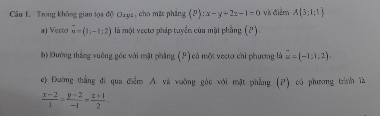 Trong không gian tọa độ Oxyz , cho mặt phẳng (1 ):x-y+2z-1=0 và điểm A(3;1;1)
a) Vecto vector n=(1;-1;2) là một vectơ pháp tuyến của mặt phằng (P). 
b) Đường thẳng vuông góc với mặt phẳng (P) có một vectơ chỉ phương là vector u=(-1;1;2). 
c) Đường thẳng đi qua điểm A và vuông góc với mặt phẳng (P) có phương trình là
 (x-2)/1 = (y-2)/-1 = (z+1)/2 .