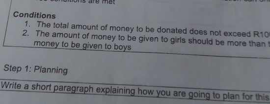 are me 
Conditions 
1. The total amount of money to be donated does not exceed R10
2. The amount of money to be given to girls should be more than t 
money to be given to boys . 
Step 1: Planning 
Write a short paragraph explaining how you are going to plan for this