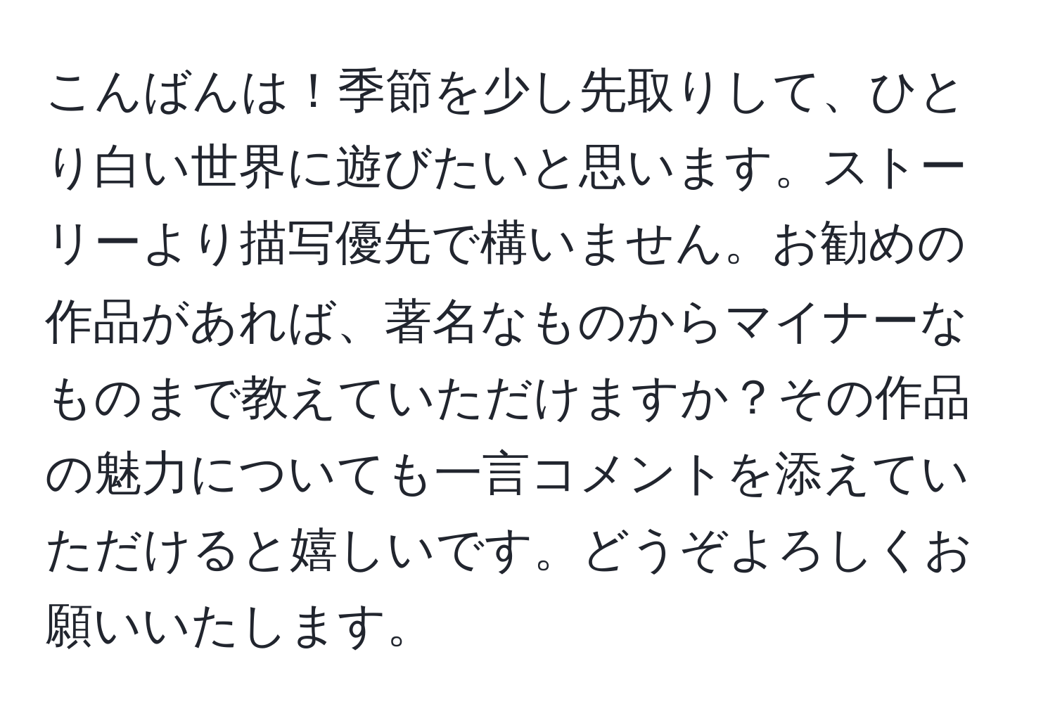 こんばんは！季節を少し先取りして、ひとり白い世界に遊びたいと思います。ストーリーより描写優先で構いません。お勧めの作品があれば、著名なものからマイナーなものまで教えていただけますか？その作品の魅力についても一言コメントを添えていただけると嬉しいです。どうぞよろしくお願いいたします。