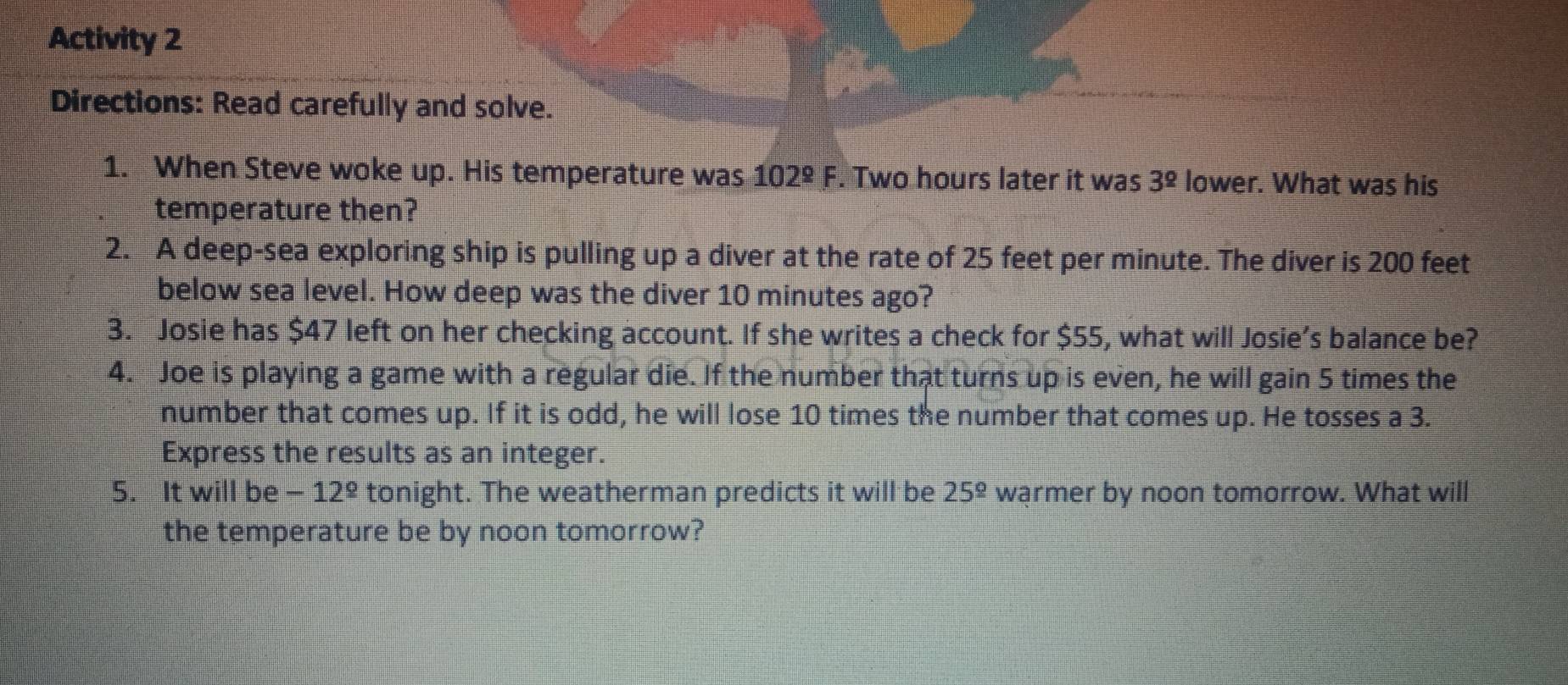 Activity 2 
Directions: Read carefully and solve. 
1. When Steve woke up. His temperature was 102°F. Two hours later it was 3^(_ circ) lower. What was his 
temperature then? 
2. A deep-sea exploring ship is pulling up a diver at the rate of 25 feet per minute. The diver is 200 feet
below sea level. How deep was the diver 10 minutes ago? 
3. Josie has $47 left on her checking account. If she writes a check for $55, what will Josie’s balance be? 
4. Joe is playing a game with a regular die. If the number that turns up is even, he will gain 5 times the 
number that comes up. If it is odd, he will lose 10 times the number that comes up. He tosses a 3. 
Express the results as an integer. 
5. It will be -12^(_ circ) tonight. The weatherman predicts it will be 25^(_ circ) warmer by noon tomorrow. What will 
the temperature be by noon tomorrow?