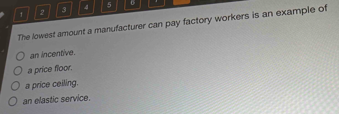 1 2 3 4 5 6
The lowest amount a manufacturer can pay factory workers is an example of
an incentive.
a price floor.
a price ceiling.
an elastic service.