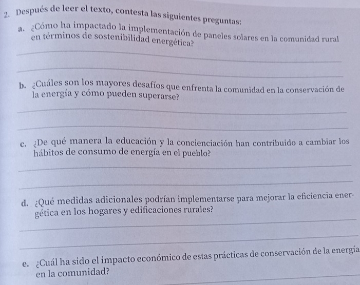 Después de leer el texto, contesta las siguientes preguntas: 
a. ¿Cómo ha impactado la implementación de paneles solares en la comunidad rural 
_ 
en términos de sostenibilidad energética? 
_ 
b. ¿Cuáles son los mayores desafíos que enfrenta la comunidad en la conservación de 
la energía y cómo pueden superarse? 
_ 
_ 
c. ¿De qué manera la educación y la concienciación han contribuido a cambiar los 
hábitos de consumo de energía en el pueblo? 
_ 
_ 
d. ¿Qué medidas adicionales podrían implementarse para mejorar la eficiencia ener- 
_ 
gética en los hogares y edificaciones rurales? 
_ 
el ¿Cuál ha sido el impacto económico de estas prácticas de conservación de la energía 
en la comunidad? 
_