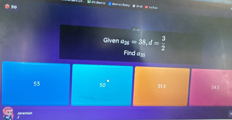 310
Desmos | Testing * Grad - YouTube
sqrt(24)
Given a_26=38, d= 3/2 
Find a_35
50°
53 54.5
51.5
Jeremiah