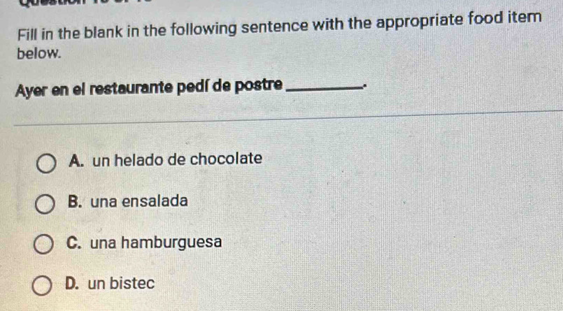 Fill in the blank in the following sentence with the appropriate food item
below.
Ayer en el restaurante pedí de postre_
A. un helado de chocolate
B. una ensalada
C. una hamburguesa
D. un bistec