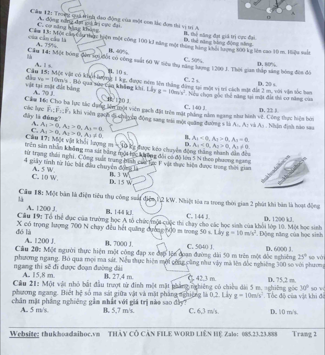 thu
Câu 12: Trong quá trình dao động của một con lắc đơn thì vị trí A
A. động nắng đạt giá trị cực đại.
C. cơ năng bằng không. B. thế năng đạt giá trị cực đại.
của cần cầu là
Câu 13: Một cần cầu thực hiện một công 100 kJ năng một thùng hàng khối lượng 800 kg lên cao 10 m. Hiệu suất
D. thế năng bảng động năng.
A. 75%. B. 40%.
là
C. 50%. D. 80%.
Câu 14: Một bóng đèn sợi đốt có công suất 60 W tiêu thụ năng lượng 1200 J. Thời gian thắp sáng bóng đèn đó
A. 1 s. B. 10 s.
C. 2 s. D. 20 s.
Câu 15: Một vật có khối lượng 1 kg, được ném lên thẳng đứng tại một vị trí cách mặt đất 2 m, với vận tốc ban
vật tại mặt đất bằng
đầu v_0=10m /s . Bỏ qua sức cản không khí. Lấy g=10m/s^2. Nếu chọn gốc thế năng tại mặt đất thì cơ năng của
A. 70 J. CB: 120 J.
C. 140 J. D. 22 J.
Câu 16: Cho ba lực tác dụng lên một viên gạch đặt trên mặt phăng nằm ngang như hình ve. Công thực hiện bởi
các lực vector F_1;vector F_2;vector F_3 3 khi viên gạch di chuyển động sang trái một quãng đường s là
đây là đúng?
A. A_1>0,A_2>0,A_3=0.
A_1,A_2 và A_3 Nhận định nào sau
C. A_1>0,A_2>0,A_3!= 0.
B. A_1<0,A_2>0,A_3=0.
Câu 17: Một vật khối lượng m ≈ 10 kg được kéo chuyển đội
D. A_1<0,A_2>0,A_3!= 0.
trên sản nhằn không ma sát bằng một lực không đổi có độ lớn 5 N theo phương ngang
từ trạng thái nghỉ. Công suất trung binh của lực F vật thực hiện được trong thời gian
4 giây tính từ lúc bắt đầu chuyển động là
A. 5 W. B. 3 W
C. 10 W. D. 15 W
Câu 18: Một bàn là điện tiêu thụ công suất điện 12 kW. Nhiệt tỏa ra trong thời gian 2 phút khi bản là hoạt động
là
A. 1200 J. B. 144 kJ. C. 144 J.
D. 1200 kJ.
Câu 19: Tổ thể dục của trường học A tổ chức một cuộc thi chạy cho các học sinh của khối lớp 10. Một học sinh
X có trọng lượng 700 N chạy đều hết quãng đường 600 m trong 50 s. Lấy g=10m/s^2
đó là . Động năng của học sinh
A. 1200 J. B. 7000 J. C. 5040 J. D. 6000 J.
Câu 20: Một người thực hiện một công đạp xe đạp lện đoạn đường dài 50 m trên một dốc nghiêng 25^0 so với
phương ngang. Bỏ qua mọi ma sát. Nếu thực hiện một công cũng như vậy mà lên dốc nghiêng 300 so với phương
ngang thì sẽ đi được đoạn đường dài
A. 15,8 m. B. 27,4 m. C. 42,3 m. D. 75,2 m.
Câu 21: Một vật nhỏ bắt đầu trượt từ đinh một mặt phẳng nghiêng có chiều dài 5 m, nghiêng góc 30° so vá
phương ngang. Biết hệ số ma sát giữa vật và mặt phẳng nghiệng là 0,2. Lấy g=10m/s^2. Tốc độ của vật khi để
chân mặt phăng nghiêng gần nhất với giá trị nào sao đầy?
A. 5 m/s. B. 5,7 m/s. C. 6,3 m/s. D. 10 m/s.
Website: thukhoadaihoc.vn THÀY CÔ CÀN FILE WORD LIÊN HỆ Zalo: 085.23.23.888 Trang 2