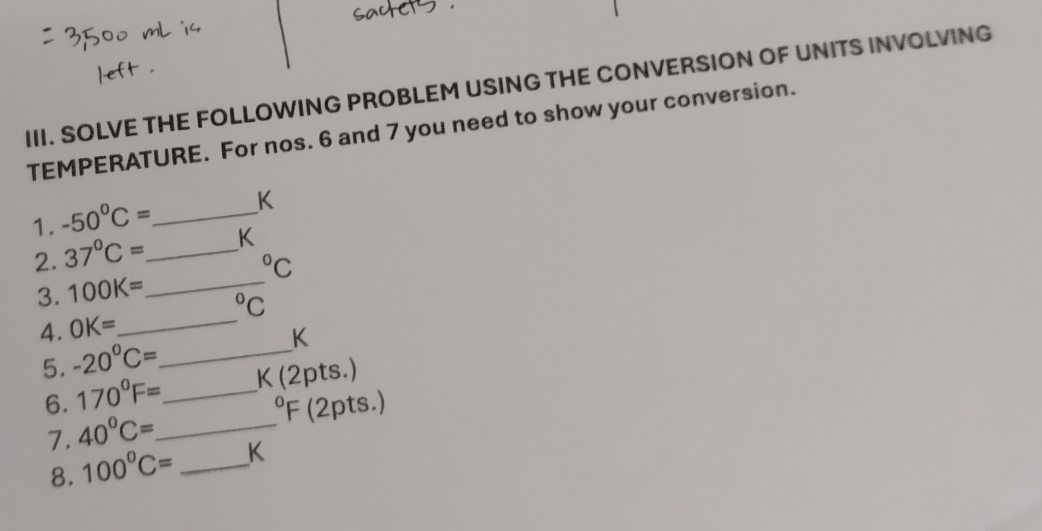 SOLVE THE FOLLOWING PROBLEM USING THE CONVERSION OF UNITS INVOLVING 
TEMPERATURE. For nos. 6 and 7 you need to show your conversion. 
1. -50°C= _  K
2. 37°C= _  K°C
3. 100K= _ 
^circ C
4. OK= _ 
5. -20°C= _
K
6. 170°F= _  K (2pts.)
oY F (2pts.) 
7. 40°C= _ 
8. 100°C= _ K