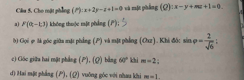 Cho mặt phẳng (P): x+2y-z+1=0 và mặt phẳng (Q): x-y+mz+1=0. 
a) F(0;-1;3) không thuộc mặt phẳng (P); 
b) Gọi φ là góc giữa mặt phẳng (P) và mặt phẳng (Oxz). Khi đó: sin varphi = 2/sqrt(6) ; 
c) Góc giữa hai mặt phẳng (P), (Q) bằng 60° khi m=2 : 
d) Hai mặt phẳng (P), (Q) vuông góc với nhau khi m=1.