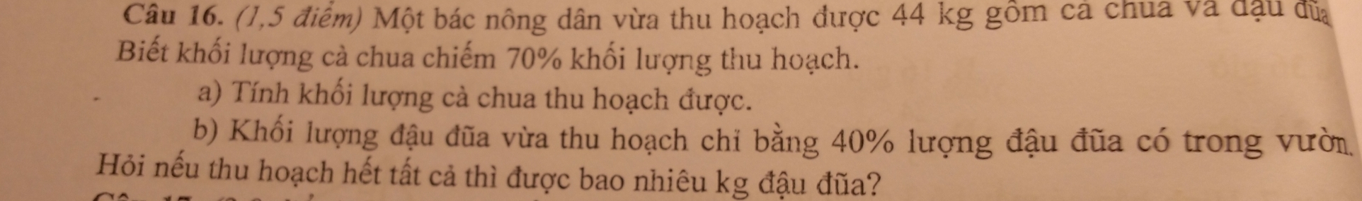 (1,5 điểm) Một bác nông dân vừa thu hoạch được 44 kg gồm cả chua và đậu đĩa 
Biết khối lượng cà chua chiếm 70% khối lượng thu hoạch. 
a) Tính khối lượng cà chua thu hoạch được. 
b) Khối lượng đậu đũa vừa thu hoạch chỉ bằng 40% lượng đậu đũa có trong vười 
Hỏi nếu thu hoạch hết tất cả thì được bao nhiêu kg đậu đũa?