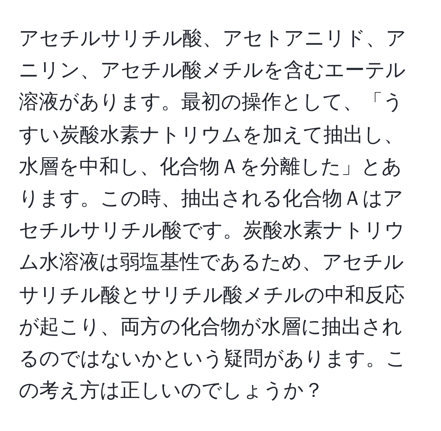 アセチルサリチル酸、アセトアニリド、アニリン、アセチル酸メチルを含むエーテル溶液があります。最初の操作として、「うすい炭酸水素ナトリウムを加えて抽出し、水層を中和し、化合物Ａを分離した」とあります。この時、抽出される化合物Ａはアセチルサリチル酸です。炭酸水素ナトリウム水溶液は弱塩基性であるため、アセチルサリチル酸とサリチル酸メチルの中和反応が起こり、両方の化合物が水層に抽出されるのではないかという疑問があります。この考え方は正しいのでしょうか？