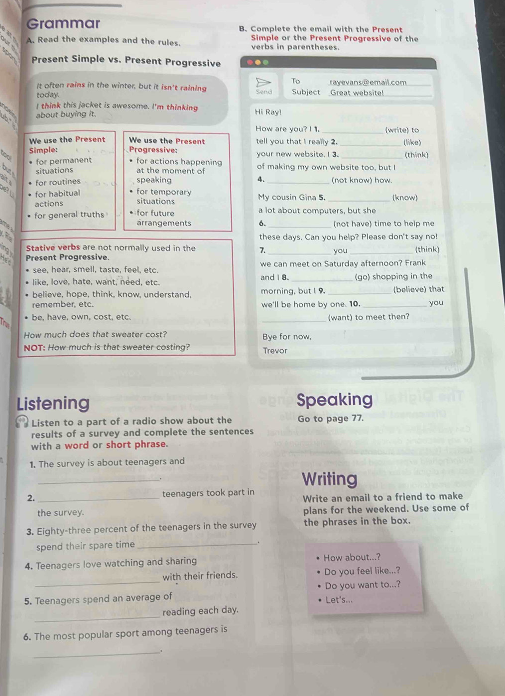 Grammar B. Complete the email with the Present
2 8
A. Read the examples and the rules. Simple or the Present Progressive of the
verbs in parentheses.
spon Present Simple vs. Present Progressive ..
To
It often rains in the winter, but it isn't raining rayevans@email.com
today. Send Subject Great website!
I think this jacket is awesome. I'm thinking
about buying it. Hi Ray!
noe b.
How are you? I 1. _(write) to
We use the Present We use the Present tell you that I really 2. _(like)
Simple: Progressive:
too your new website. I 3. _(think)
for permanent for actions happening
but situations at the moment of of making my own website too, but I
alta for routines speaking 4. _(not know) how.
e? for habitual for temporary My cousin Gina 5. _(know)
actions situations
for general truths for future a lot about computers, but she
ärrangements σ_ (not have) time to help me
ame a
A R
these days. Can you help? Please don't say no!
ing Stative verbs are not normally used in the _you _(think)
7.
dec
Present Progressive.
see, hear, smell, taste, feel, etc. we can meet on Saturday afternoon? Frank
and I 8.
like, love, hate, want, need, etc. (go) shopping in the
believe, hope, think, know, understand. morning, but I 9. _(believe) that
remember, etc. we'll be home by one. 10. _you
be, have, own, cost, etc. _(want) to meet then?
Tru
How much does that sweater cost? Bye for now,
NOT: How much is that sweater costing? Trevor
Listening Speaking
Listen to a part of a radio show about the Go to page 77.
results of a survey and complete the sentences
with a word or short phrase.
1. The survey is about teenagers and
_. Writing
2. _teenagers took part in Write an email to a friend to make
the survey. plans for the weekend. Use some of
3. Eighty-three percent of the teenagers in the survey the phrases in the box.
spend their spare time_
4. Teenagers love watching and sharing How about...?
with their friends. Do you feel like...?
5. Teenagers spend an average of Do you want to...?
Let's...
_
reading each day.
6. The most popular sport among teenagers is
_.