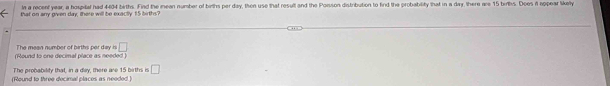 In a recent year, a hospital had 4404 births. Find the mean number of births per day, then use that result and the Poisson distribution to find the probability that in a day, there are 15 births. Does it appear likely 
that on any given day, there will be exactly 15 births? 
The mean number of births per day is □
(Round to one decimal place as needed ) 
The probability that, in a day, there are 15 births is □
(Round to three decimal places as needed.)