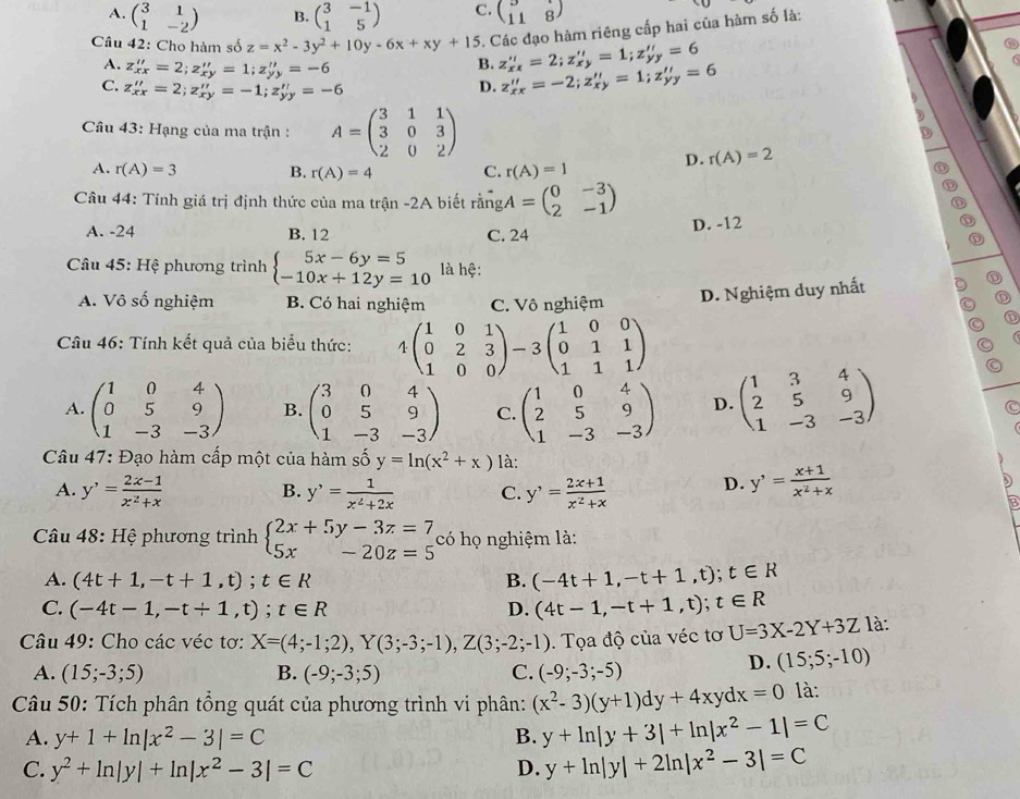 A. beginpmatrix 3&1 1&-2endpmatrix B. beginpmatrix 3&-1 1&5endpmatrix C. beginpmatrix 118 11&8endpmatrix
Câu 42: Cho hàm số z=x^2-3y^2+10y-6x+xy+15. Các đạo hàm riêng cấp hai của hàm số là:
A. z_xx''=2;z_xy''=1;z_yy'=-6
B. z_xx''=2;z_xy''=1;z_yy''=6
C. z_xx''=2;z_xy''=-1;z_yy'=-6
D. z_xx''=-2;z_xy''=1;z_yy''=6
Câu 43: Hạng của ma trận : A=beginpmatrix 3&1&1 3&0&3 2&0&2endpmatrix
D. r(A)=2
A. r(A)=3 B. r(A)=4 C. r(A)=1
Câu 44: Tính giá trị định thức của ma trận -2A biết rangA=beginpmatrix 0&-3 2&-1endpmatrix
A. -24 B. 12 C. 24 D. -12
* Câu 45: Hệ phương trình beginarrayl 5x-6y=5 -10x+12y=10endarray. là hệ:
A. Vô số nghiệm B. Có hai nghiệm C. Vô nghiệm D. Nghiệm duy nhất
D
Câu 46: Tính kết quả của biểu thức: 4beginpmatrix 1&0&1 0&2&3 1&0&0endpmatrix -3beginpmatrix 1&0&0 0&1&1 1&1&1endpmatrix
A. beginpmatrix 1&0&4 0&5&9 1&-3&-3endpmatrix B. beginpmatrix 3&0&4 0&5&9 1&-3&-3endpmatrix C. beginpmatrix 1&0&4 2&5&9 1&-3&-3endpmatrix D. beginpmatrix 1&3&4 2&5&9 1&-3&-3endpmatrix
Câu 47: Đạo hàm cấp một của hàm số y=ln (x^2+x) là:
A. y'= (2x-1)/x^2+x  y^,= 1/x^2+2x  C. y'= (2x+1)/x^2+x  D. y'= (x+1)/x^2+x 
B.
Câu 48: Hệ phương trình beginarrayl 2x+5y-3z=7 5x-20z=5endarray. có họ nghiệm là:
A. (4t+1,-t+1,t);t∈ R B. (-4t+1,-t+1,t);t∈ R
C. (-4t-1,-t+1,t);t∈ R D. (4t-1,-t+1,t);t∈ R
Câu 49: Cho các véc tơ: X=(4;-1;2),Y(3;-3;-1),Z(3;-2;-1). Tọa độ của véc tơ U=3X-2Y+3Z là:
A. (15;-3;5) B. (-9;-3;5) C. (-9;-3;-5)
D. (15;5;-10)
Câu 50: Tích phân tổng quát của phương trình vi phân: (x^2-3)(y+1)dy+4xydx=0 là:
A. y+1+ln |x^2-3|=C B. y+ln |y+3|+ln |x^2-1|=C
C. y^2+ln |y|+ln |x^2-3|=C D. y+ln |y|+2ln |x^2-3|=C