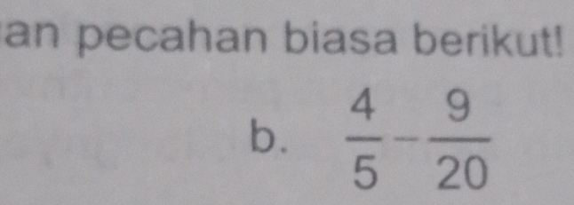 an pecahan biasa berikut! 
b.  4/5 - 9/20 