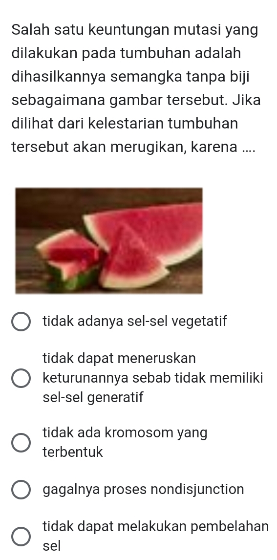 Salah satu keuntungan mutasi yang
dilakukan pada tumbuhan adalah
dihasilkannya semangka tanpa biji
sebagaimana gambar tersebut. Jika
dilihat dari kelestarian tumbuhan
tersebut akan merugikan, karena ....
tidak adanya sel-sel vegetatif
tidak dapat meneruskan
keturunannya sebab tidak memiliki
sel-sel generatif
tidak ada kromosom yang
terbentuk
gagalnya proses nondisjunction
tidak dapat melakukan pembelahan
sel