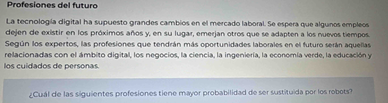 Profesiones del futuro 
La tecnología digital ha supuesto grandes cambios en el mercado laboral. Se espera que algunos empleos 
dejen de existir en los próximos años y, en su lugar, emerjan otros que se adapten a los nuevos tiempos. 
Según los expertos, las profesiones que tendrán más oportunidades laborales en el futuro serán aquellas 
relacionadas con el ámbito digital, los negocios, la ciencia, la ingeniería, la economía verde, la educación y 
los cuidados de personas. 
¿Cuál de las siguientes profesiones tiene mayor probabilidad de ser sustituida por los robots?