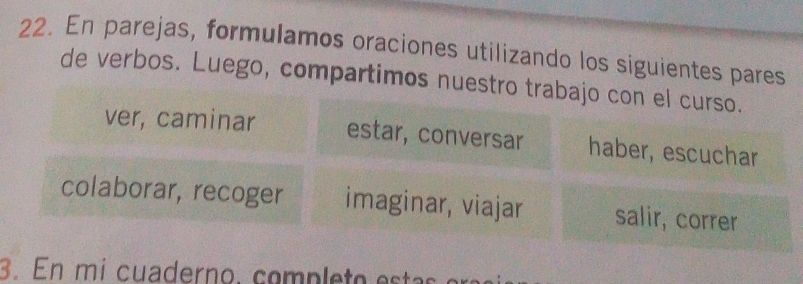 En parejas, formulamos oraciones utilizando los siguientes pares 
de verbos. Luego, compartimos nuestro trabajo con el curso. 
ver, caminar estar, conversar haber, escuchar 
colaborar, recoger imaginar, viajar salir, correr 
3. En mi cuaderno, comp e t o estas