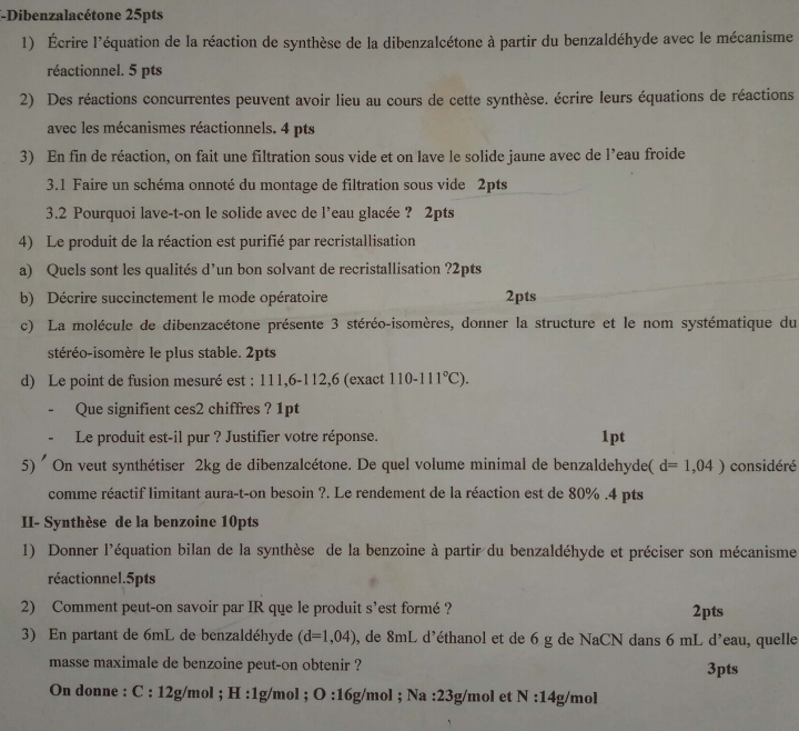 Dibenzalacétone 25pts
1) Écrire l'équation de la réaction de synthèse de la dibenzalcétone à partir du benzaldéhyde avec le mécanisme
réactionnel. 5 pts
2) Des réactions concurrentes peuvent avoir lieu au cours de cette synthèse. écrire leurs équations de réactions
avec les mécanismes réactionnels. 4 pts
3) En fin de réaction, on fait une filtration sous vide et on lave le solide jaune avec de l’eau froide
3.1 Faire un schéma onnoté du montage de filtration sous vide 2pts
3.2 Pourquoi lave-t-on le solide avec de l’eau glacée ? 2pts
4) Le produit de la réaction est purifié par recristallisation
a) Quels sont les qualités d’un bon solvant de recristallisation ?2pts
b) Décrire succinctement le mode opératoire 2pts
c) La molécule de dibenzacétone présente 3 stéréo-isomères, donner la structure et le nom systématique du
stéréo-isomère le plus stable. 2pts
d) Le point de fusion mesuré est : 111,6-112,6 (exact 110-111°C).
Que signifient ces2 chiffres ? 1pt
Le produit est-il pur ? Justifier votre réponse. 1pt
5) ' On veut synthétiser 2kg de dibenzalcétone. De quel volume minimal de benzaldehyde( d=1,04) considéré
comme réactif limitant aura-t-on besoin ?. Le rendement de la réaction est de 80% .4 pts
II- Synthèse de la benzoine 10pts
1) Donner l'équation bilan de la synthèse de la benzoine à partir du benzaldéhyde et préciser son mécanisme
réactionnel.5pts
2) Comment peut-on savoir par IR que le produit s’est formé ? 2pts
3) En partant de 6mL de benzaldéhyde (d=1,04) , de 8mL d'éthanol et de 6 g de NaCN dans 6 mL d'eau, quelle
masse maximale de benzoine peut-on obtenir ? 3pts
On donne : C:12g/ /mol ; H :1g/mol ; O:16g /mol ; Na :23g/mol et N:14g/ mol