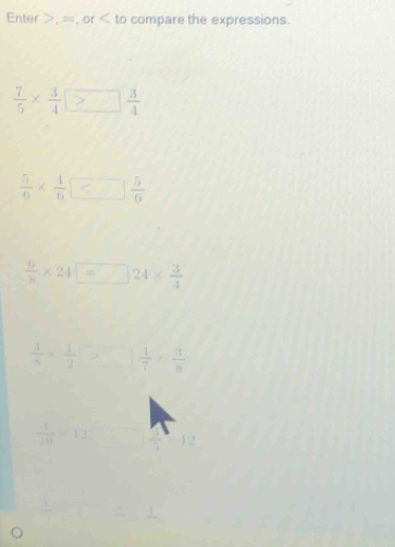 Enter , =, or compare the expressions.
 7/5 *  3/4  > 3/4 
 5/6 *  4/6 
 6/8 * 24□ =□ 24*  3/4 
 1/8 *  1/2 >□ =  1/7 *  3/8 
 1/10 >12