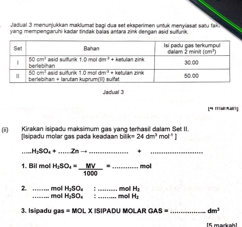 Jadual 3 menunjukkan maklumat bagi dua set eksperimen untuk menyiasat satu fak.
yang mempengaruhi kadar tindak balas antara zink dengan asid sulfurik.
Jadual 3
[4 markan]
(ii)€£l Kirakan isipadu maksimum gas yang terhasil dalam Set II.
[Isipadu molar gas pada keadaan bilik =24dm^3mol^(-1)]
_...H_2SO_4+......Znto ...... _
+
_
1. Bil mol H_2SO_4= MV/1000 =.......... _ mol
2. _mol H_2SO_4 : _mol H_2
_mol H_2SO_4 : _mol H_2
3. Isipadu gas =MC OL X ISIPADU MOLAR GAS= _ dm^3
[5 markah]