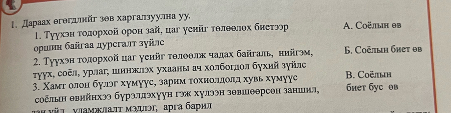 Дараах θгθгллийг зθв харгалзуулна уу.
1. Туухэн гοдорхой орон зай, цаг уеийг тθлθθлθх биетээр A. Cоёлын θв
ορшин байгаа дурсгалт зуйлс
2. Туухэн тοдорхοй цаг γеийг тθлθθлх чадах байгаль, нийгэм, 6. Cоёлын биет θв
τуух, соёл, урлаг, шинжлэх ухааны ач холбогдол бухий зуйлс
3. Χамт олон булэг хумуус, зарим тохиолдолд хувь хумуус B. Соёлын
соёлын θвийнхээ бурэллэхуун гэж хулээн зθвшθθрсθн заншил, биет бус θв
аΗ νйル νламжлалт мэдлэг, арга барил