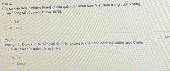 Các sự kiện trên là những tháng lợi của quân dân miền Nam Việt Nam trong cuộc kháng
chiến chống Mĩ cứu nước (1954-1975).
A. Sai
B. Đúng
Câu 38: Đán
Phong trào Đồng khởi là thắng lợi đầu tiên, chứng tỏ khả năng đánh bại chiến lược Chiến
tranh đặc biệt của quân dân miền Nam.
A. Sai
B. Đúng