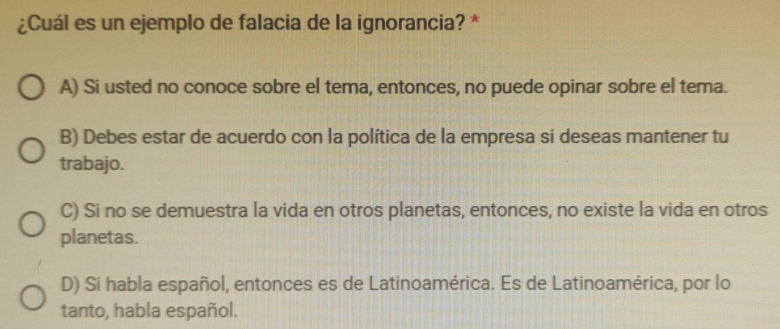 ¿Cuál es un ejemplo de falacia de la ignorancia? *
A) Si usted no conoce sobre el tema, entonces, no puede opinar sobre el tema.
B) Debes estar de acuerdo con la política de la empresa si deseas mantener tu
trabajo.
C) Si no se demuestra la vida en otros planetas, entonces, no existe la vida en otros
planetas.
D) Si habla español, entonces es de Latinoamérica. Es de Latinoamérica, por lo
tanto, habla español.