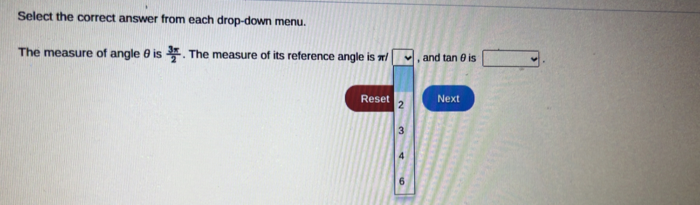 Select the correct answer from each drop-down menu.
The measure of angle θis  3π /2 . The measure of its reference angle is π v , and tan θ is □.
C_32
Reset 2
Next
3
4
6