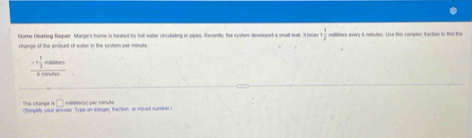 Horne Heating Repair Marge's horne is heated by tot water cieculating in pipes. Fecenily, the rysten developed a small leak, it loses 1 1/2 
change of the amount of waller in the system per misuke. millters every 6 mimutes. Use this complex fraction to find the
-1 1/2  n _ 
6 minutes
□ mnater(s ) per minube 
The change is (tumplity your answer. Type an integar, fraction, or mixed number )