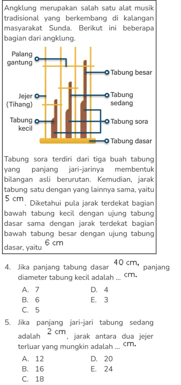 Angklung merupakan salah satu alat musik
tradisional yang berkembang di kalangan
masyarakat Sunda. Berikut ini beberapa
bagian dari angklung.
Tabung sora terdiri dari tiga buah tabung
yang panjang jari-jarinya membentuk
bilangan asli berurutan. Kemudian, jarak
tabung satu dengan yang lainnya sama, yaitu
5 cm. Diketahui pula jarak terdekat bagian
bawah tabung kecil dengan ujung tabung
dasar sama dengan jarak terdekat bagian
bawah tabung besar dengan ujung tabung
dasar, yaitu 6 cm
4. Jika panjang tabung dasar 40 cm, panjang
diameter tabung kecil adalah ... cm.
A. 7 D. 4
B. 6 E. 3
C. 5
5. Jika panjang jari-jari tabung sedang
adalah 2 cm
, jarak antara dua jejer
terluar yang mungkin adalah ... cm.
A. 12 D. 20
B. 16 E. 24
C. 18